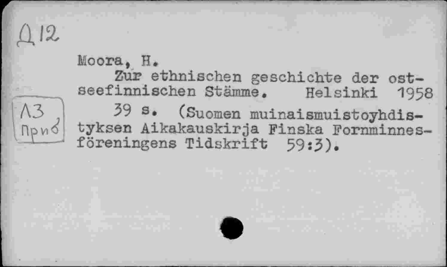 ﻿ДІ2
Moora, H.
Zur ethnischen geschichte der ostseefinnischen Stämme. Helsinki 1958 A3	39 s. (Suomen muinaismuistoyhdis-
ПриО tyksen Aikakauskirja Finska Fornminnes-1 ----- föreningens Tidskrift 59:J).